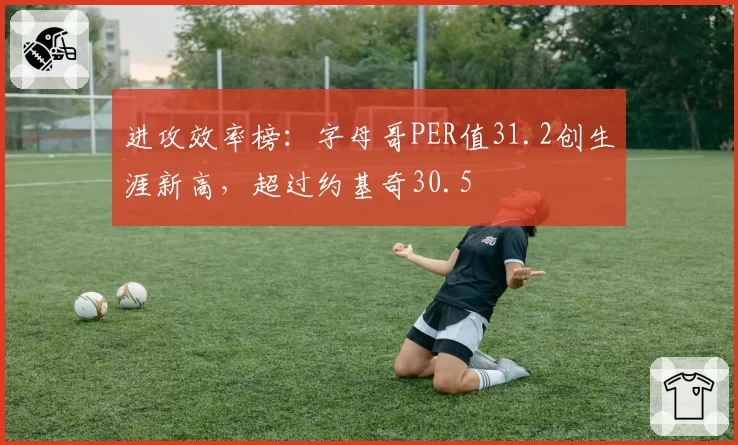 进攻效率榜：字母哥PER值31.2创生涯新高，超过约基奇30.5