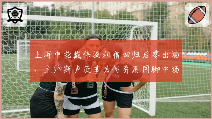 上海申花戴伟浚租借回归后零出场，主帅斯卢茨基为何弃用国脚中场？