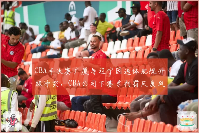 CBA半决赛广厦与辽宁因违体犯规升级冲突，CBA公司下赛季判罚尺度风向标预测