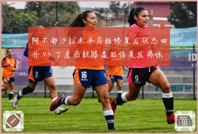 阿不都沙拉木半月板修复后状态回升 vs 丁彦雨航膝盖旧伤复发再休战，锋线复苏轨迹迥异