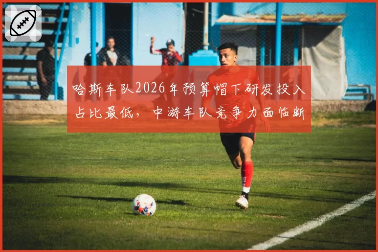 哈斯车队2026年预算帽下研发投入占比最低，中游车队竞争力面临断崖下滑？