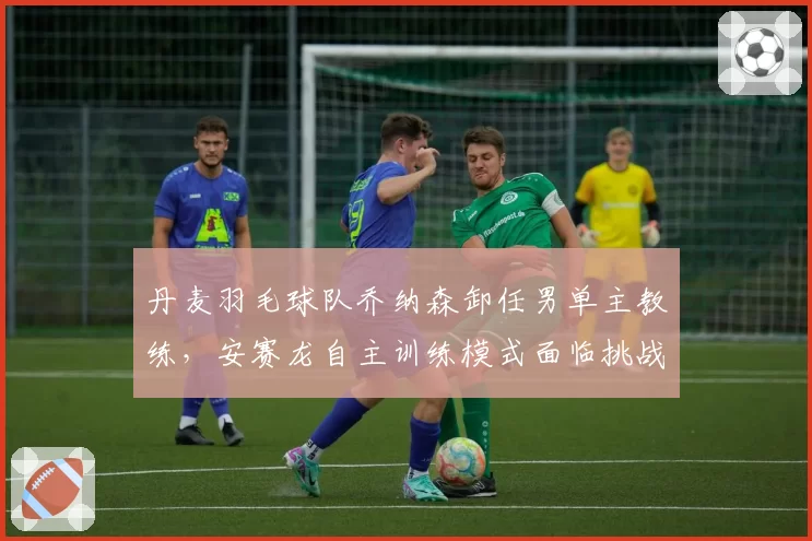 丹麦羽毛球队乔纳森卸任男单主教练，安赛龙自主训练模式面临挑战？