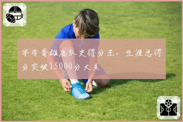 字母哥雄鹿队史得分王，生涯总得分突破15000分大关