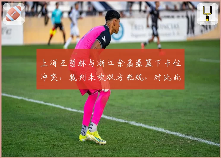 上海王哲林与浙江余嘉豪篮下卡位冲突，裁判未吹双方犯规，对比此前类似冲突判罚尺度遭质疑