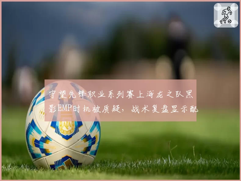 守望先锋职业系列赛上海龙之队黑影EMP时机被质疑，战术复盘显示配合脱节