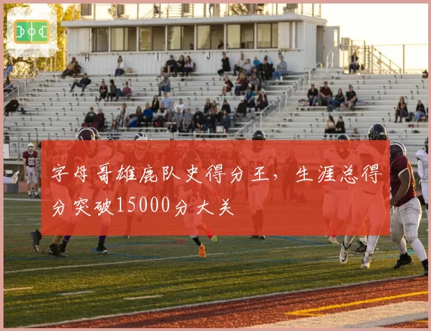 字母哥雄鹿队史得分王，生涯总得分突破15000分大关
