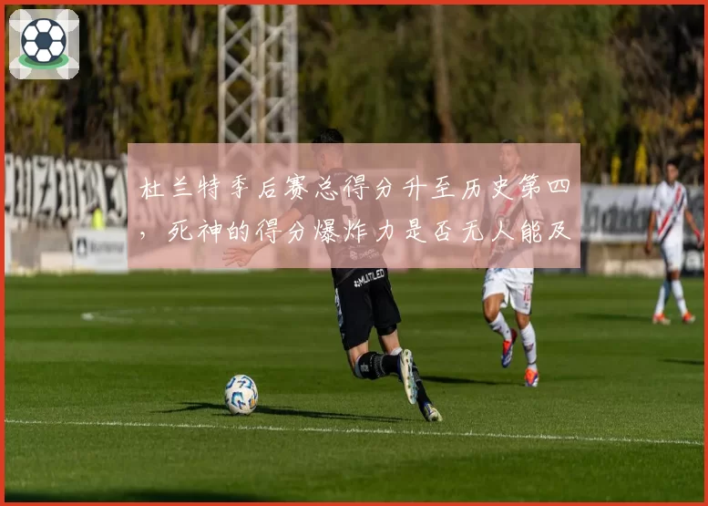 杜兰特季后赛总得分升至历史第四，死神的得分爆炸力是否无人能及？