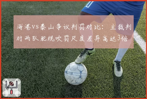 海港vs泰山争议判罚对比：主裁判对两队犯规吹罚尺度差异高达3倍