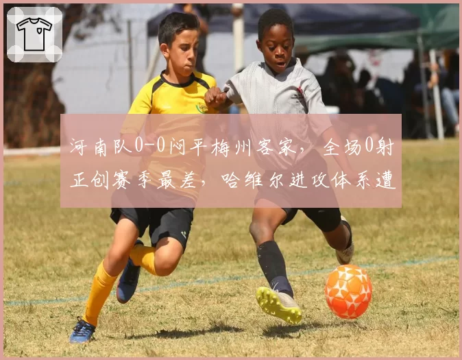河南队0-0闷平梅州客家，全场0射正创赛季最差，哈维尔进攻体系遭诟病