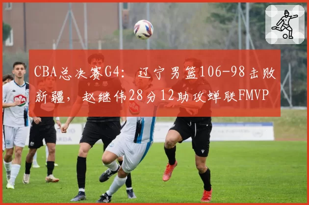 CBA总决赛G4：辽宁男篮106-98击败新疆，赵继伟28分12助攻蝉联FMVP