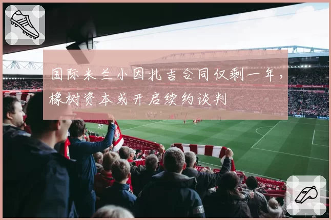 国际米兰小因扎吉合同仅剩一年，橡树资本或开启续约谈判