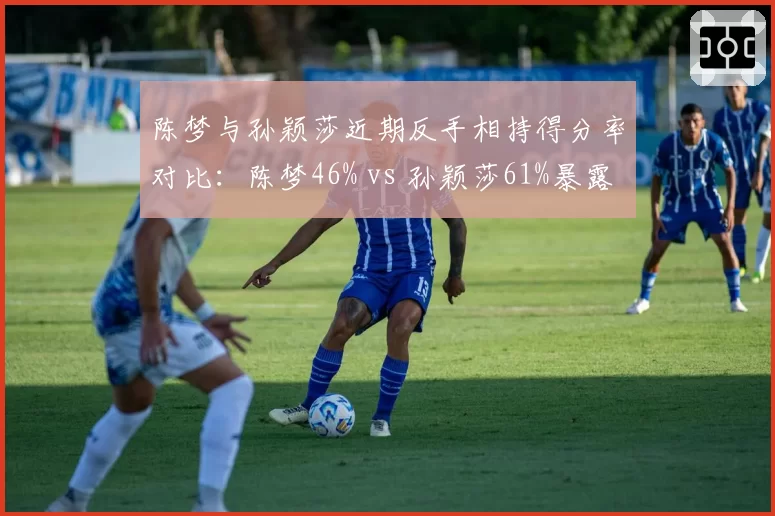 陈梦与孙颖莎近期反手相持得分率对比：陈梦46% vs 孙颖莎61%暴露战术短板