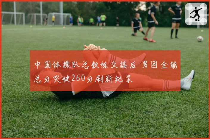 中国体操队总教练交接后 男团全能总分突破260分刷新纪录