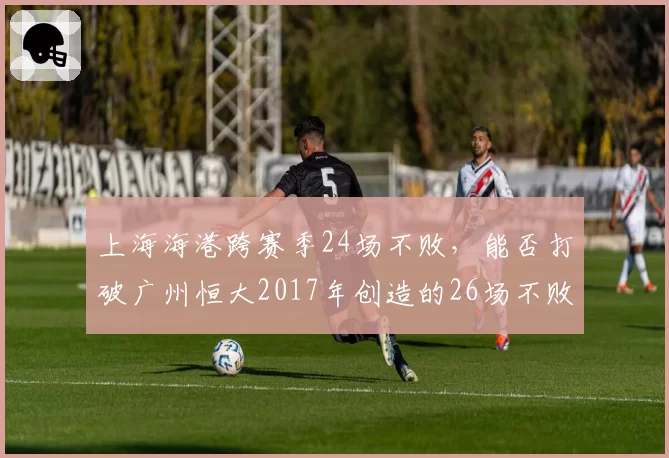 上海海港跨赛季24场不败，能否打破广州恒大2017年创造的26场不败纪录？