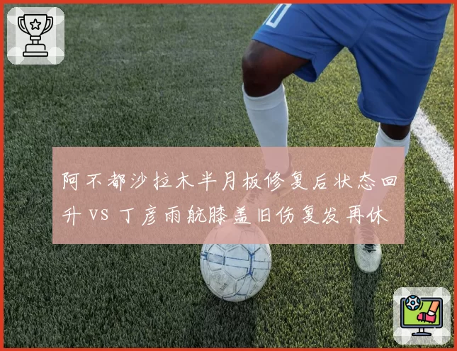 阿不都沙拉木半月板修复后状态回升 vs 丁彦雨航膝盖旧伤复发再休战，锋线复苏轨迹迥异
