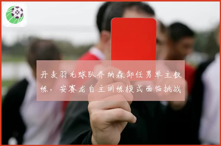 丹麦羽毛球队乔纳森卸任男单主教练，安赛龙自主训练模式面临挑战？