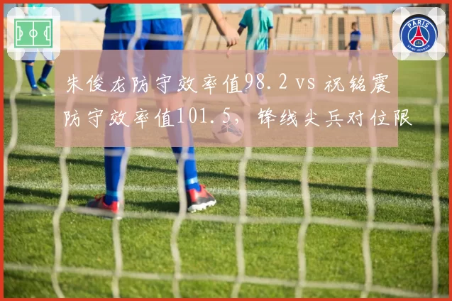 朱俊龙防守效率值98.2 vs 祝铭震防守效率值101.5，锋线尖兵对位限制效果数据拆解