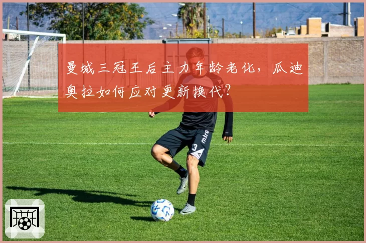 曼城三冠王后主力年龄老化，瓜迪奥拉如何应对更新换代？