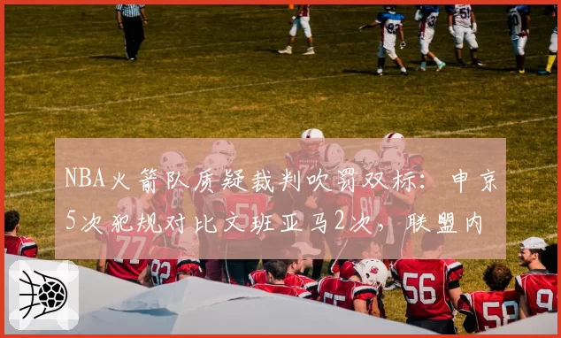 NBA火箭队质疑裁判吹罚双标：申京5次犯规对比文班亚马2次，联盟内部报告承认漏判2次__br_
