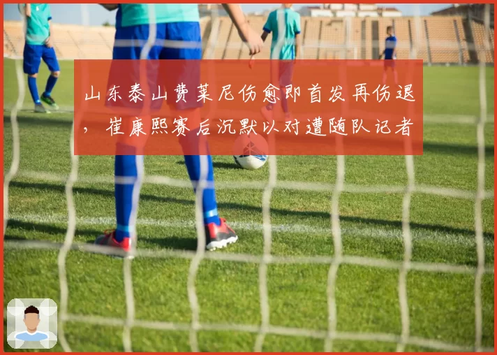 山东泰山费莱尼伤愈即首发再伤退，崔康熙赛后沉默以对遭随队记者质问