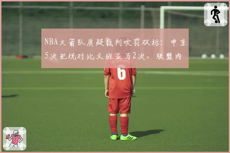 NBA火箭队质疑裁判吹罚双标：申京5次犯规对比文班亚马2次，联盟内部报告承认漏判2次__br_