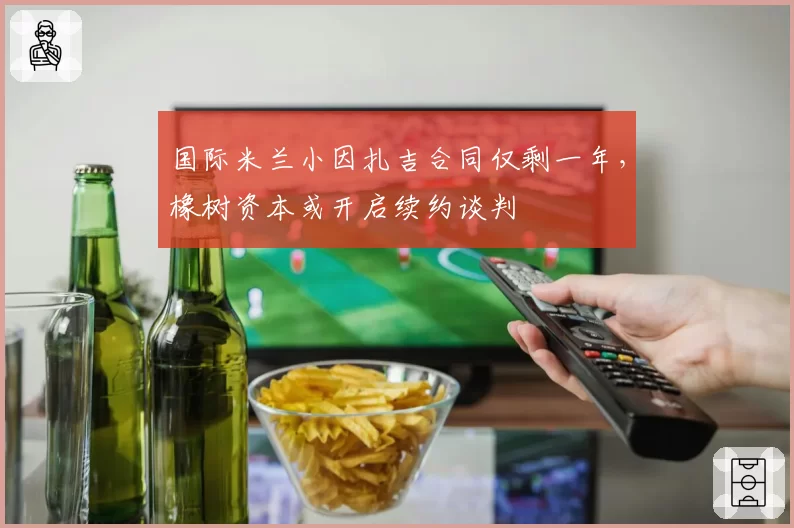 国际米兰小因扎吉合同仅剩一年，橡树资本或开启续约谈判