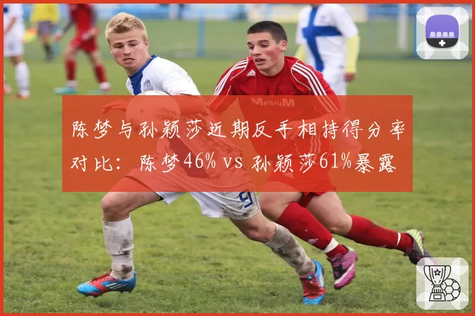 陈梦与孙颖莎近期反手相持得分率对比：陈梦46% vs 孙颖莎61%暴露战术短板