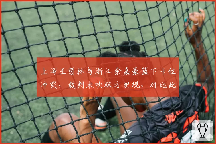上海王哲林与浙江余嘉豪篮下卡位冲突，裁判未吹双方犯规，对比此前类似冲突判罚尺度遭质疑