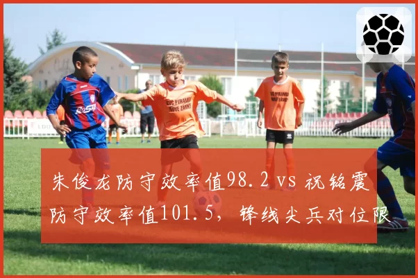 朱俊龙防守效率值98.2 vs 祝铭震防守效率值101.5，锋线尖兵对位限制效果数据拆解