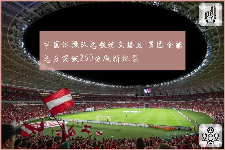 中国体操队总教练交接后 男团全能总分突破260分刷新纪录