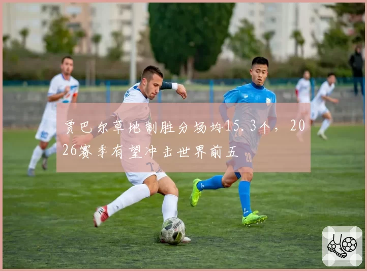 贾巴尔草地制胜分场均15.3个，2026赛季有望冲击世界前五